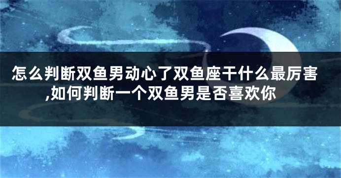 怎么判断双鱼男动心了双鱼座干什么最厉害,如何判断一个双鱼男是否喜欢你
