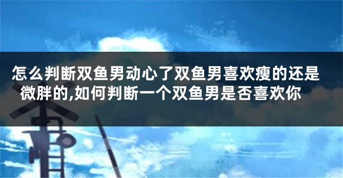怎么判断双鱼男动心了双鱼男喜欢瘦的还是微胖的,如何判断一个双鱼男是否喜欢你