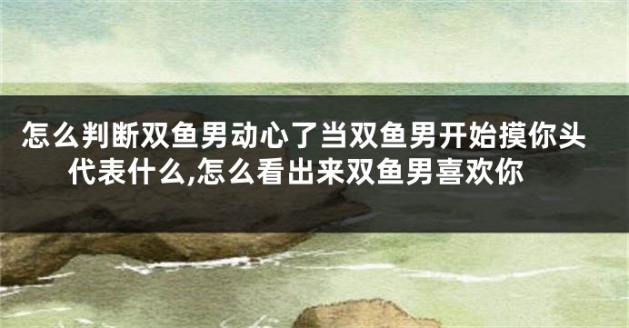 怎么判断双鱼男动心了当双鱼男开始摸你头代表什么,怎么看出来双鱼男喜欢你