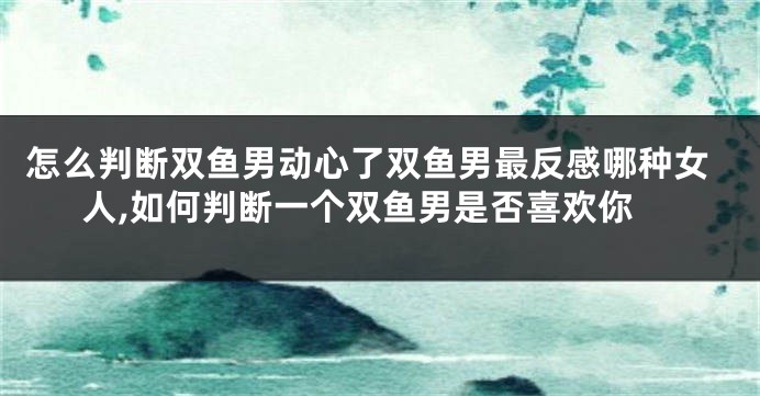 怎么判断双鱼男动心了双鱼男最反感哪种女人,如何判断一个双鱼男是否喜欢你
