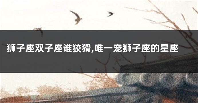 狮子座双子座谁狡猾,唯一宠狮子座的星座