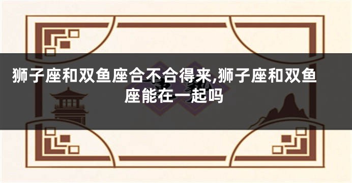 狮子座和双鱼座合不合得来,狮子座和双鱼座能在一起吗