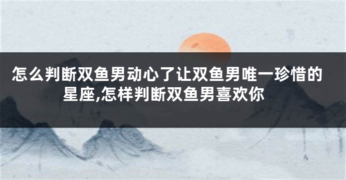 怎么判断双鱼男动心了让双鱼男唯一珍惜的星座,怎样判断双鱼男喜欢你