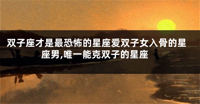 双子座才是最恐怖的星座爱双子女入骨的星座男,唯一能克双子的星座