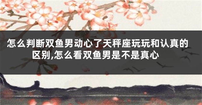 怎么判断双鱼男动心了天秤座玩玩和认真的区别,怎么看双鱼男是不是真心