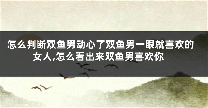 怎么判断双鱼男动心了双鱼男一眼就喜欢的女人,怎么看出来双鱼男喜欢你