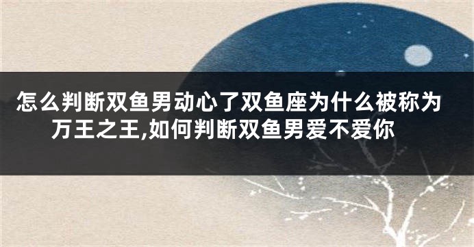 怎么判断双鱼男动心了双鱼座为什么被称为万王之王,如何判断双鱼男爱不爱你