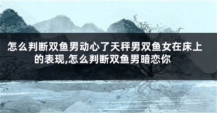 怎么判断双鱼男动心了天秤男双鱼女在床上的表现,怎么判断双鱼男暗恋你