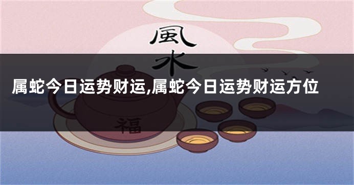 属蛇今日运势财运,属蛇今日运势财运方位
