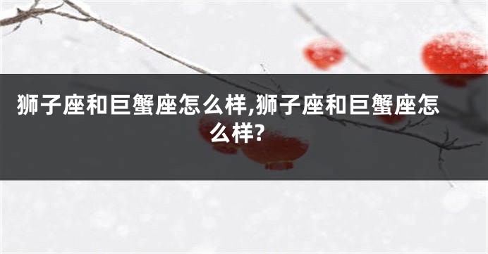 狮子座和巨蟹座怎么样,狮子座和巨蟹座怎么样?