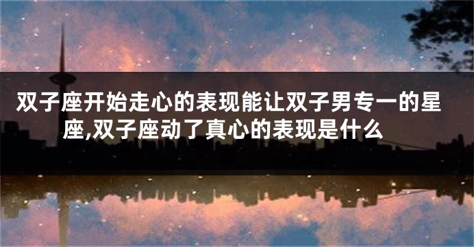 双子座开始走心的表现能让双子男专一的星座,双子座动了真心的表现是什么