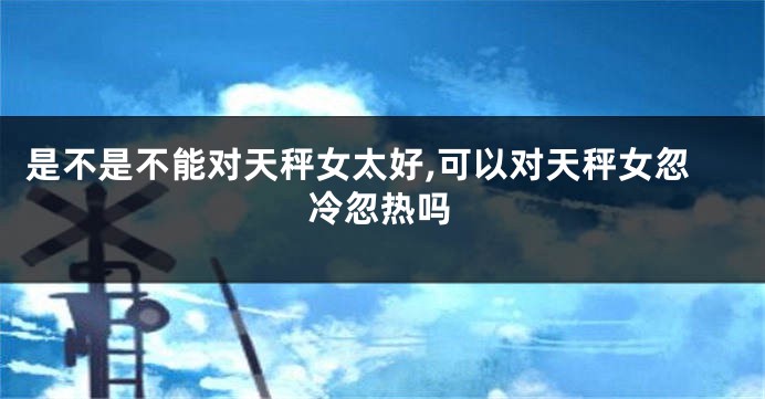 是不是不能对天秤女太好,可以对天秤女忽冷忽热吗
