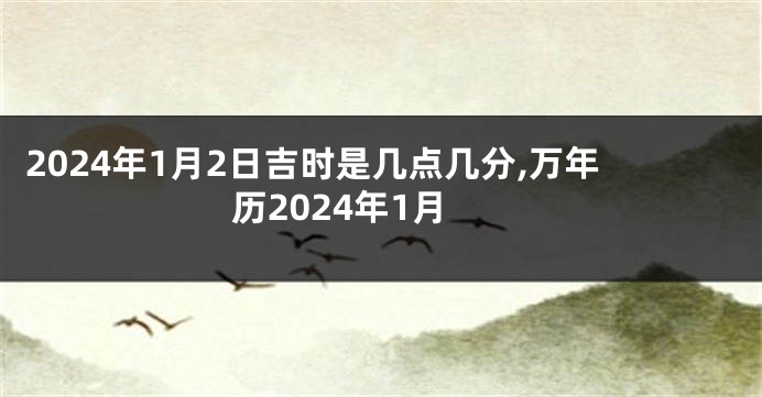 2024年1月2日吉时是几点几分,万年历2024年1月