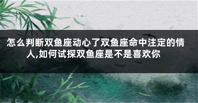 怎么判断双鱼座动心了双鱼座命中注定的情人,如何试探双鱼座是不是喜欢你
