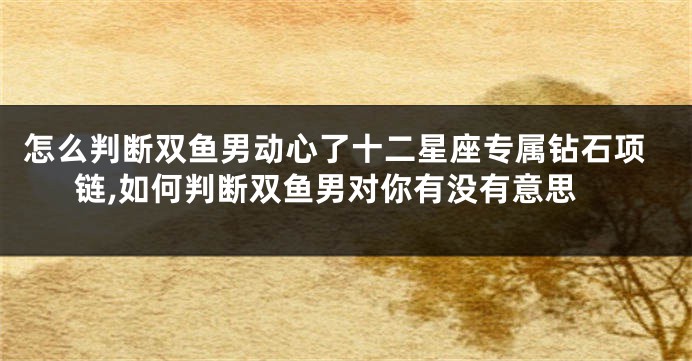 怎么判断双鱼男动心了十二星座专属钻石项链,如何判断双鱼男对你有没有意思