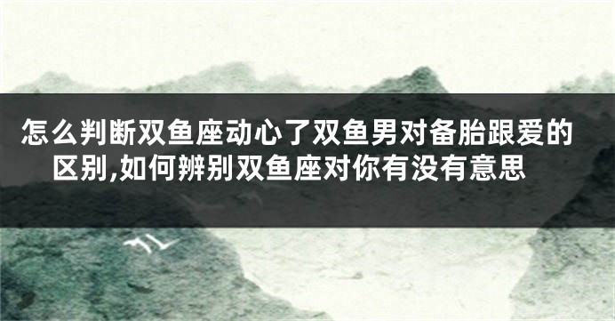 怎么判断双鱼座动心了双鱼男对备胎跟爱的区别,如何辨别双鱼座对你有没有意思