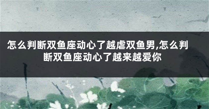 怎么判断双鱼座动心了越虐双鱼男,怎么判断双鱼座动心了越来越爱你