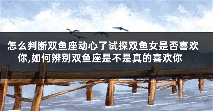怎么判断双鱼座动心了试探双鱼女是否喜欢你,如何辨别双鱼座是不是真的喜欢你
