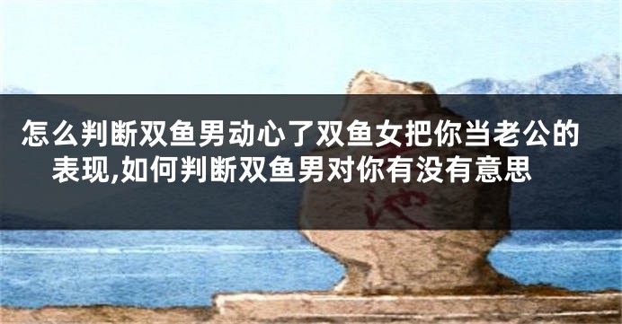 怎么判断双鱼男动心了双鱼女把你当老公的表现,如何判断双鱼男对你有没有意思