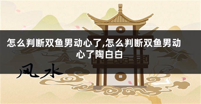 怎么判断双鱼男动心了,怎么判断双鱼男动心了陶白白