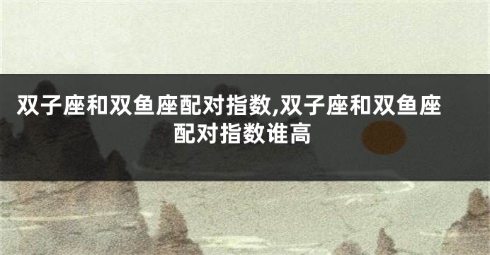 双子座和双鱼座配对指数,双子座和双鱼座配对指数谁高