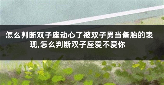 怎么判断双子座动心了被双子男当备胎的表现,怎么判断双子座爱不爱你