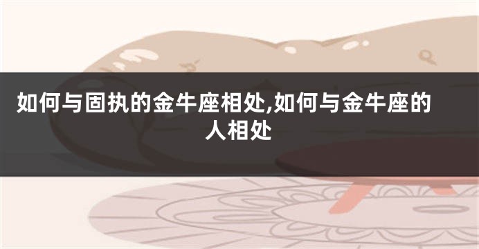 如何与固执的金牛座相处,如何与金牛座的人相处