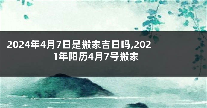 2024年4月7日是搬家吉日吗,2021年阳历4月7号搬家