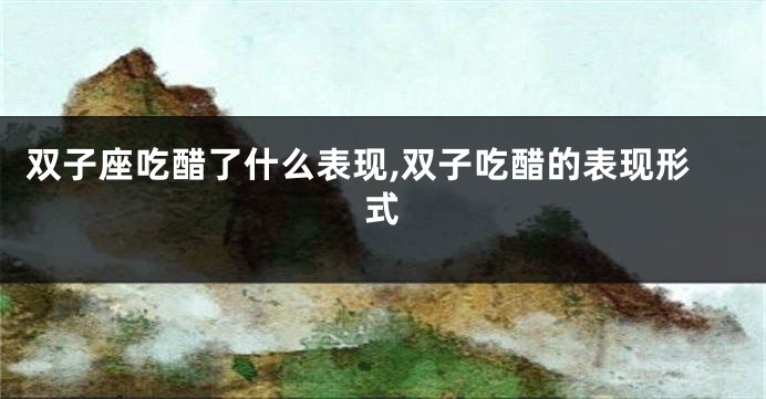 双子座吃醋了什么表现,双子吃醋的表现形式