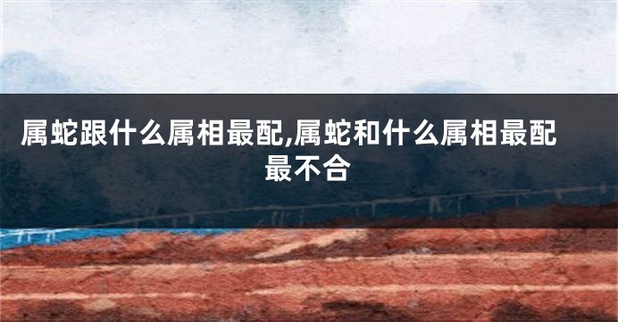 属蛇跟什么属相最配,属蛇和什么属相最配最不合