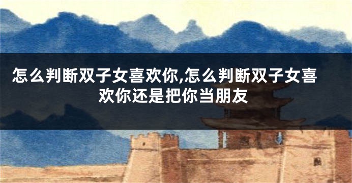 怎么判断双子女喜欢你,怎么判断双子女喜欢你还是把你当朋友