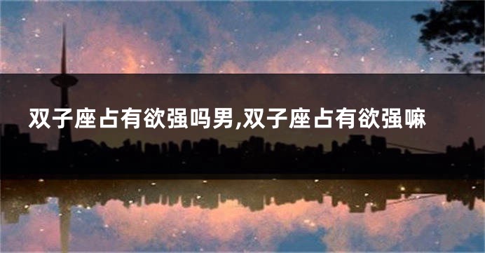 双子座占有欲强吗男,双子座占有欲强嘛