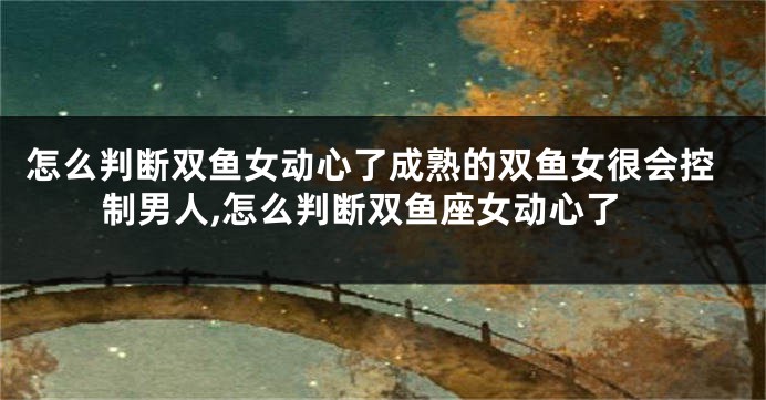 怎么判断双鱼女动心了成熟的双鱼女很会控制男人,怎么判断双鱼座女动心了