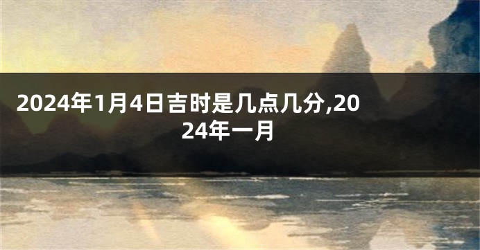 2024年1月4日吉时是几点几分,2024年一月