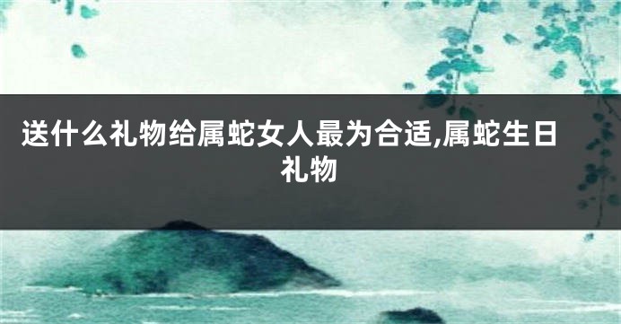 送什么礼物给属蛇女人最为合适,属蛇生日礼物