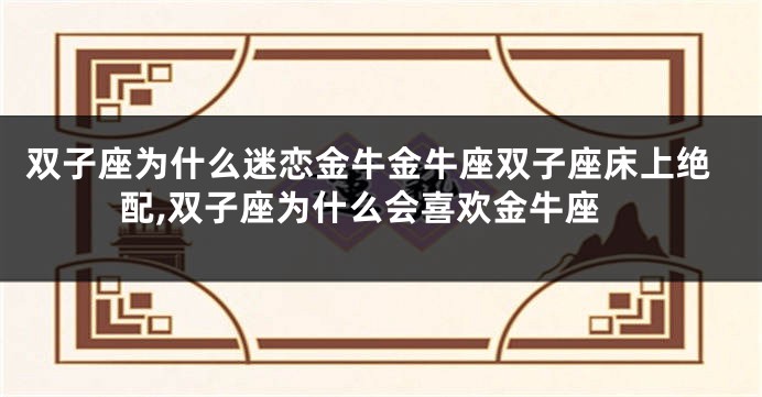 双子座为什么迷恋金牛金牛座双子座床上绝配,双子座为什么会喜欢金牛座