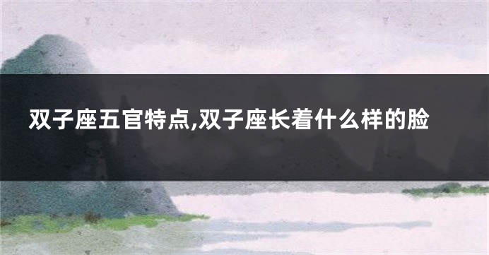 双子座五官特点,双子座长着什么样的脸