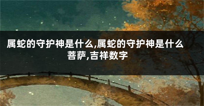 属蛇的守护神是什么,属蛇的守护神是什么菩萨,吉祥数字