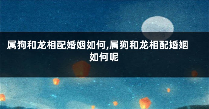 属狗和龙相配婚姻如何,属狗和龙相配婚姻如何呢