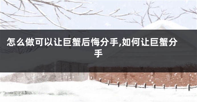 怎么做可以让巨蟹后悔分手,如何让巨蟹分手