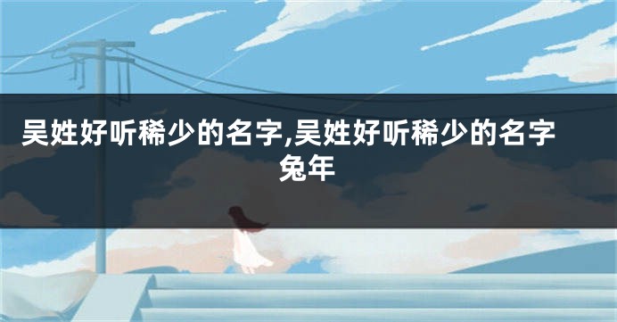 吴姓好听稀少的名字,吴姓好听稀少的名字兔年