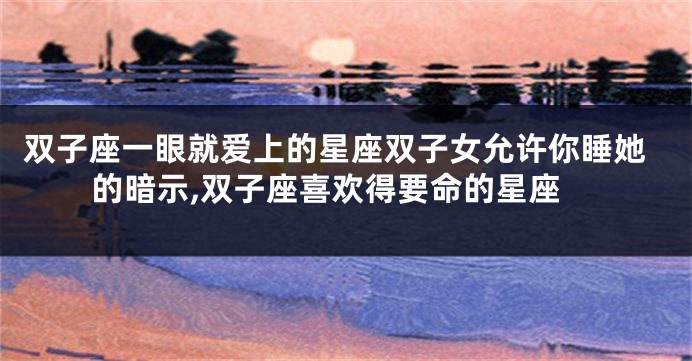 双子座一眼就爱上的星座双子女允许你睡她的暗示,双子座喜欢得要命的星座