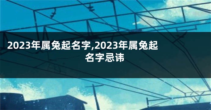 2023年属兔起名字,2023年属兔起名字忌讳