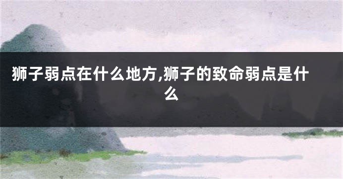 狮子弱点在什么地方,狮子的致命弱点是什么