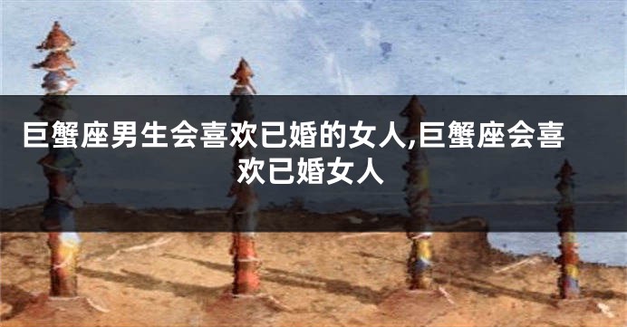 巨蟹座男生会喜欢已婚的女人,巨蟹座会喜欢已婚女人