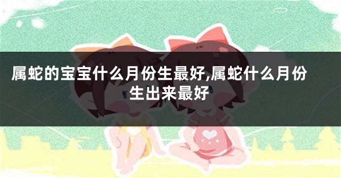 属蛇的宝宝什么月份生最好,属蛇什么月份生出来最好