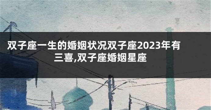 双子座一生的婚姻状况双子座2023年有三喜,双子座婚姻星座