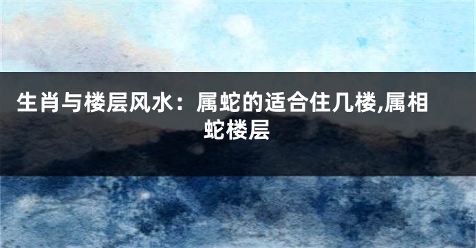 生肖与楼层风水:属蛇的适合住几楼,属相蛇楼层