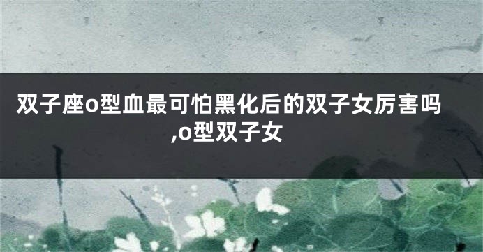双子座o型血最可怕黑化后的双子女厉害吗,o型双子女