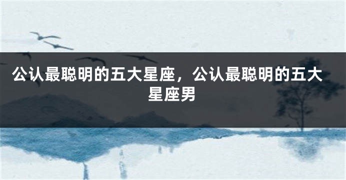 公认最聪明的五大星座,公认最聪明的五大星座男